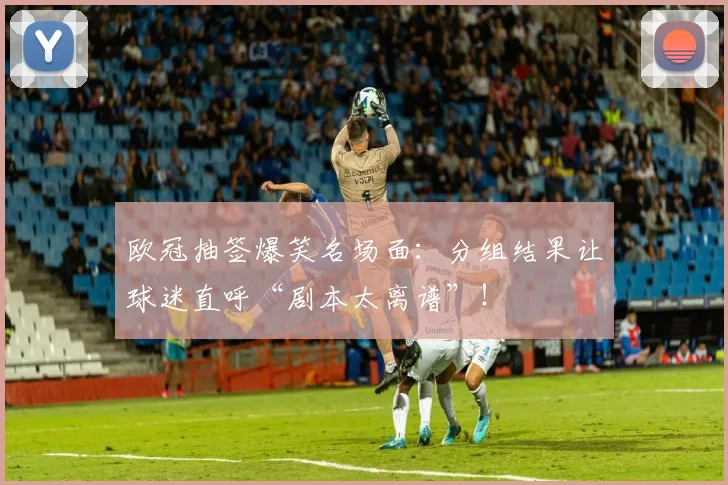 欧冠抽签爆笑名场面：分组结果让球迷直呼“剧本太离谱”！