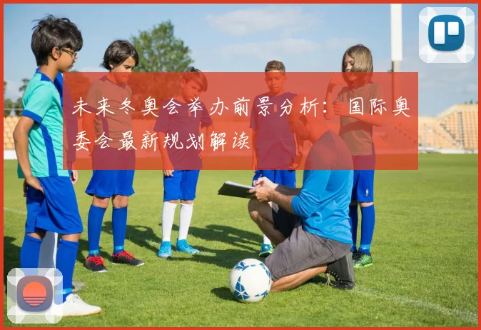 未来冬奥会举办前景分析：国际奥委会最新规划解读