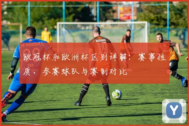 欧冠杯和欧洲杯区别详解：赛事性质、参赛球队与赛制对比