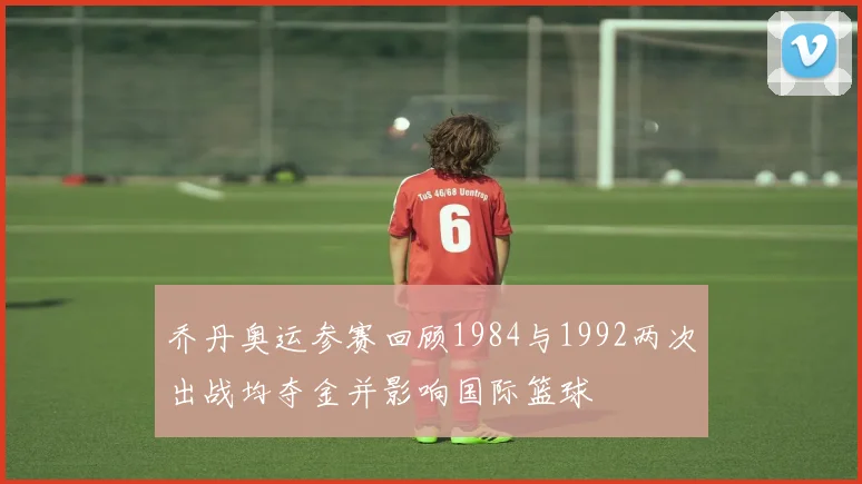 乔丹奥运参赛回顾1984与1992两次出战均夺金并影响国际篮球