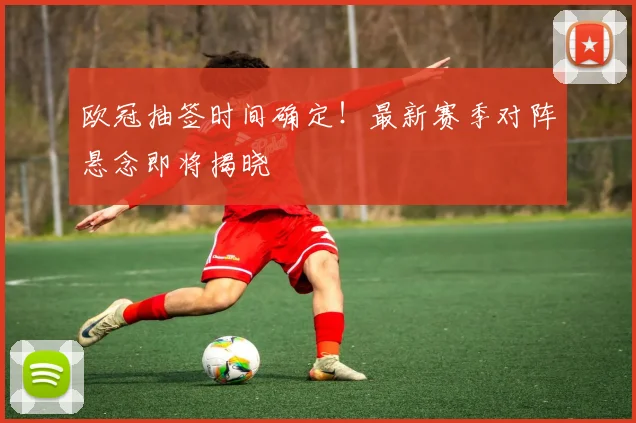 欧冠抽签时间确定！最新赛季对阵悬念即将揭晓