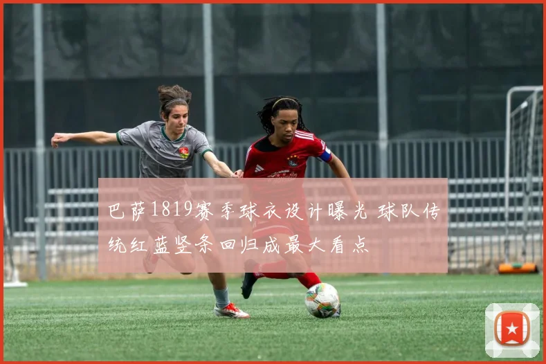 巴萨1819赛季球衣设计曝光 球队传统红蓝竖条回归成最大看点