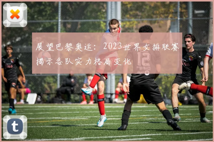 展望巴黎奥运：2023世界女排联赛揭示各队实力格局变化