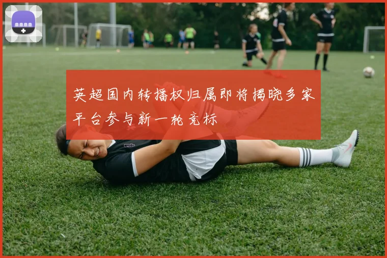 英超国内转播权归属即将揭晓多家平台参与新一轮竞标